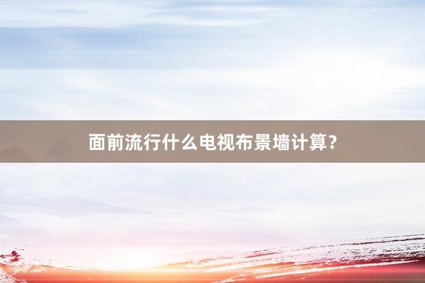 面前流行什么电视布景墙计算？