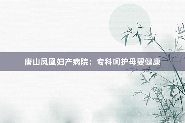 唐山凤凰妇产病院：专科呵护母婴健康