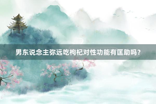 男东说念主弥远吃枸杞对性功能有匡助吗？